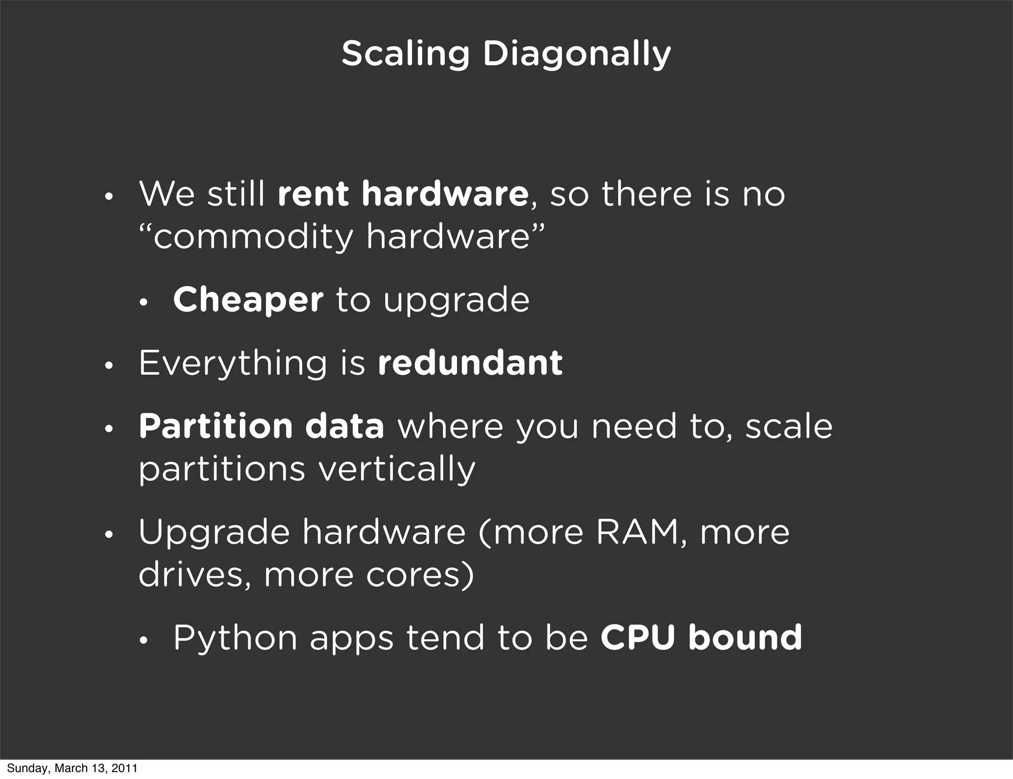 Scaling Diagonally


                •    We still rent hardware, so there is no
                     “commodity hardware”
                     •   Cheaper to upgrade
                •    Everything is redundant
                •    Partition data where you need to, scale
                     partitions vertically
                •    Upgrade hardware (more RAM, more
                     drives, more cores)
                     •   Python apps tend to be CPU bound


Sunday, March 13, 2011
 