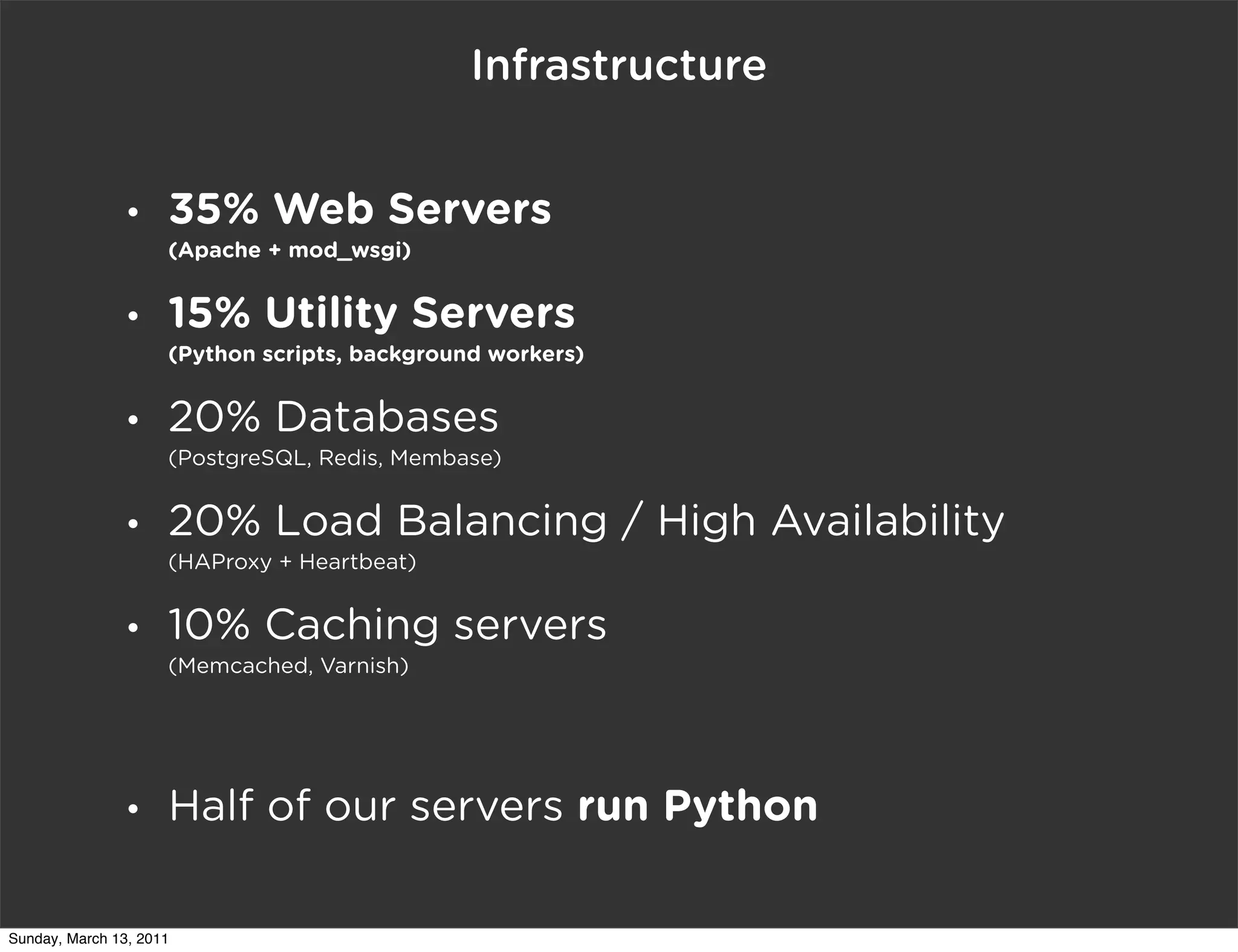 Infrastructure


                •    35% Web Servers
                     (Apache + mod_wsgi)


                •    15% Utility Servers
                     (Python scripts, background workers)


                •    20% Databases
                     (PostgreSQL, Redis, Membase)


                •    20% Load Balancing / High Availability
                     (HAProxy + Heartbeat)


                •    10% Caching servers
                     (Memcached, Varnish)




                •    Half of our servers run Python

Sunday, March 13, 2011
 