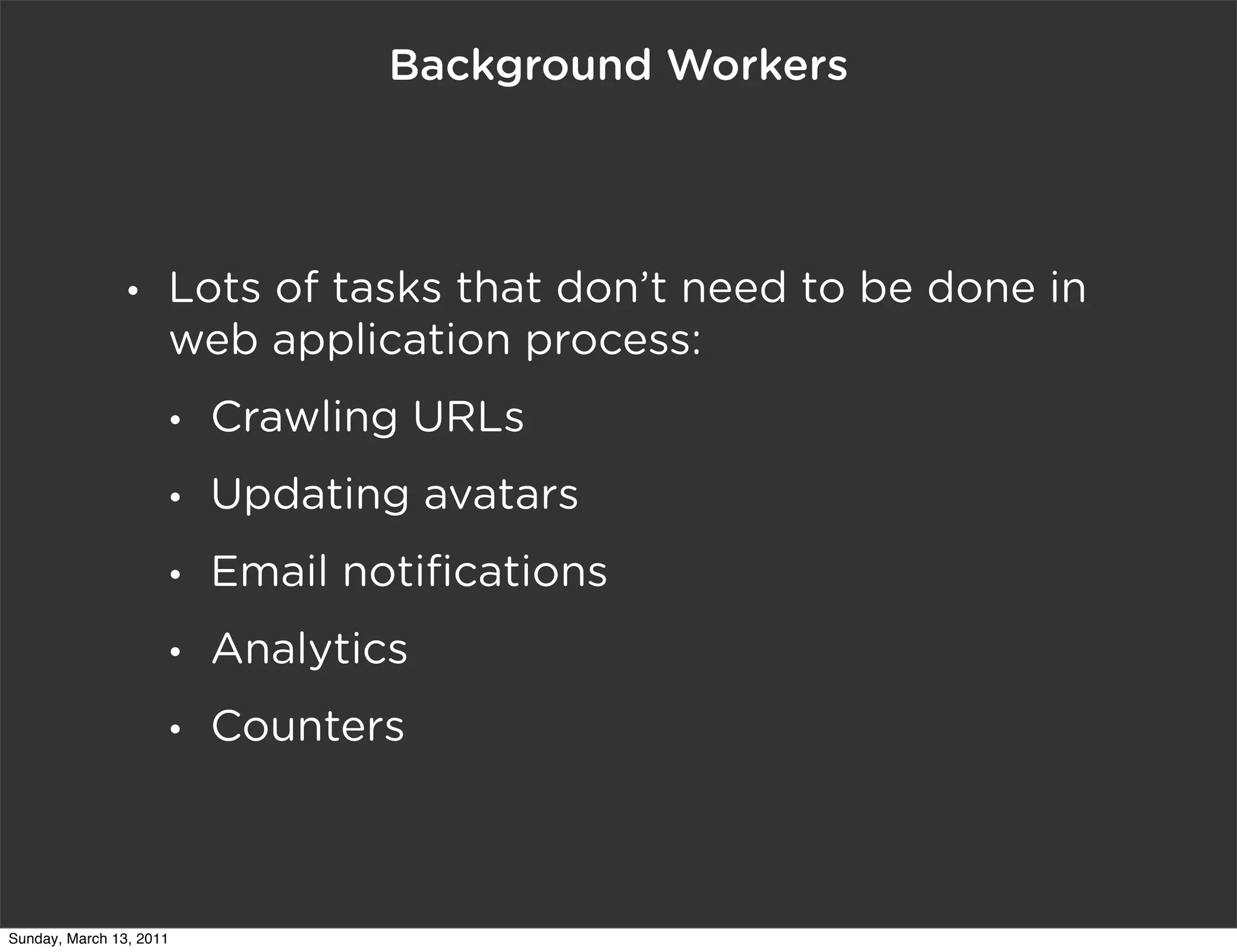 Background Workers




                •    Lots of tasks that don’t need to be done in
                     web application process:
                     •   Crawling URLs
                     •   Updating avatars
                     •   Email notiﬁcations
                     •   Analytics
                     •   Counters



Sunday, March 13, 2011
 