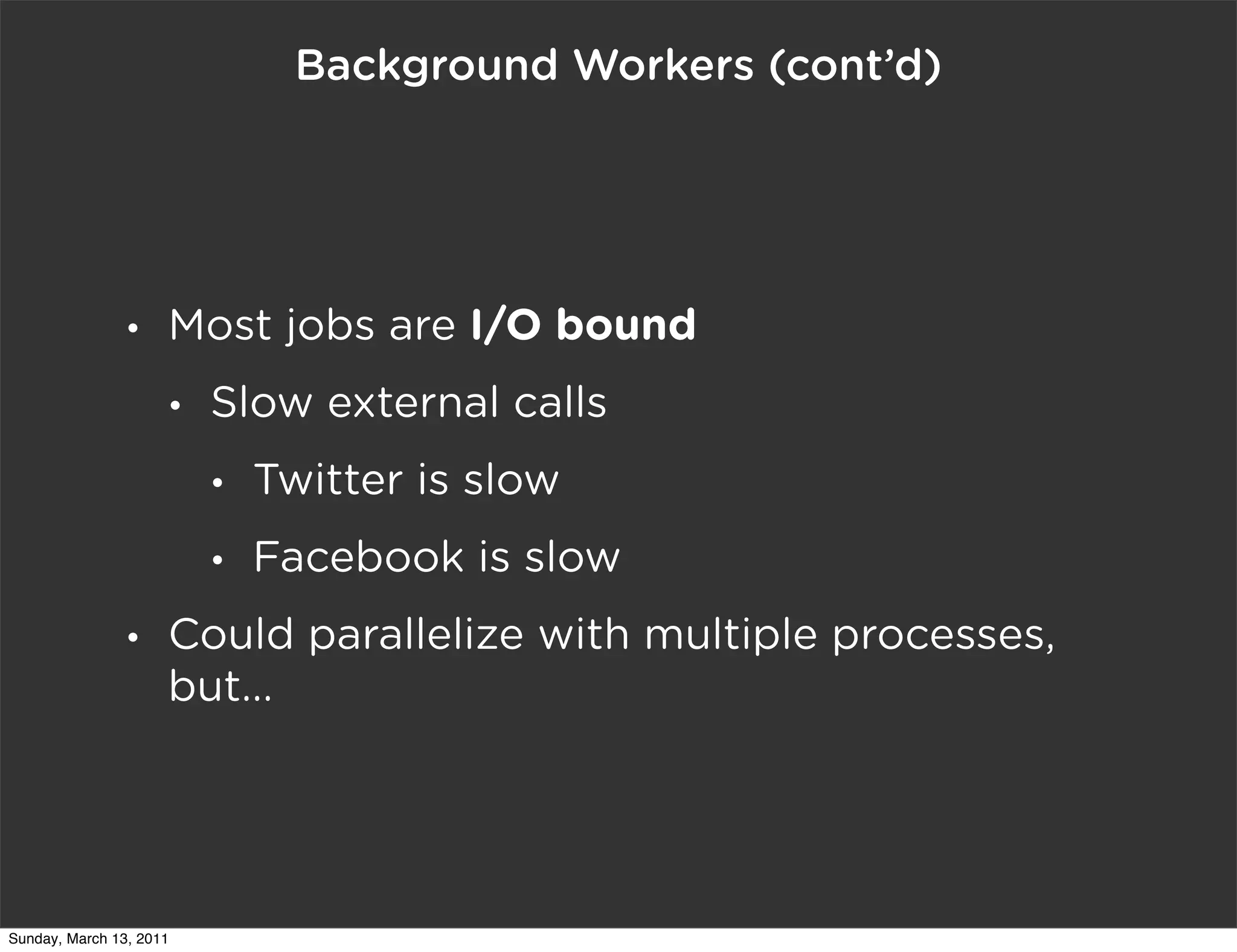 Background Workers (cont’d)




                •    Most jobs are I/O bound
                     •   Slow external calls
                         •   Twitter is slow
                         •   Facebook is slow
                •    Could parallelize with multiple processes,
                     but...




Sunday, March 13, 2011
 