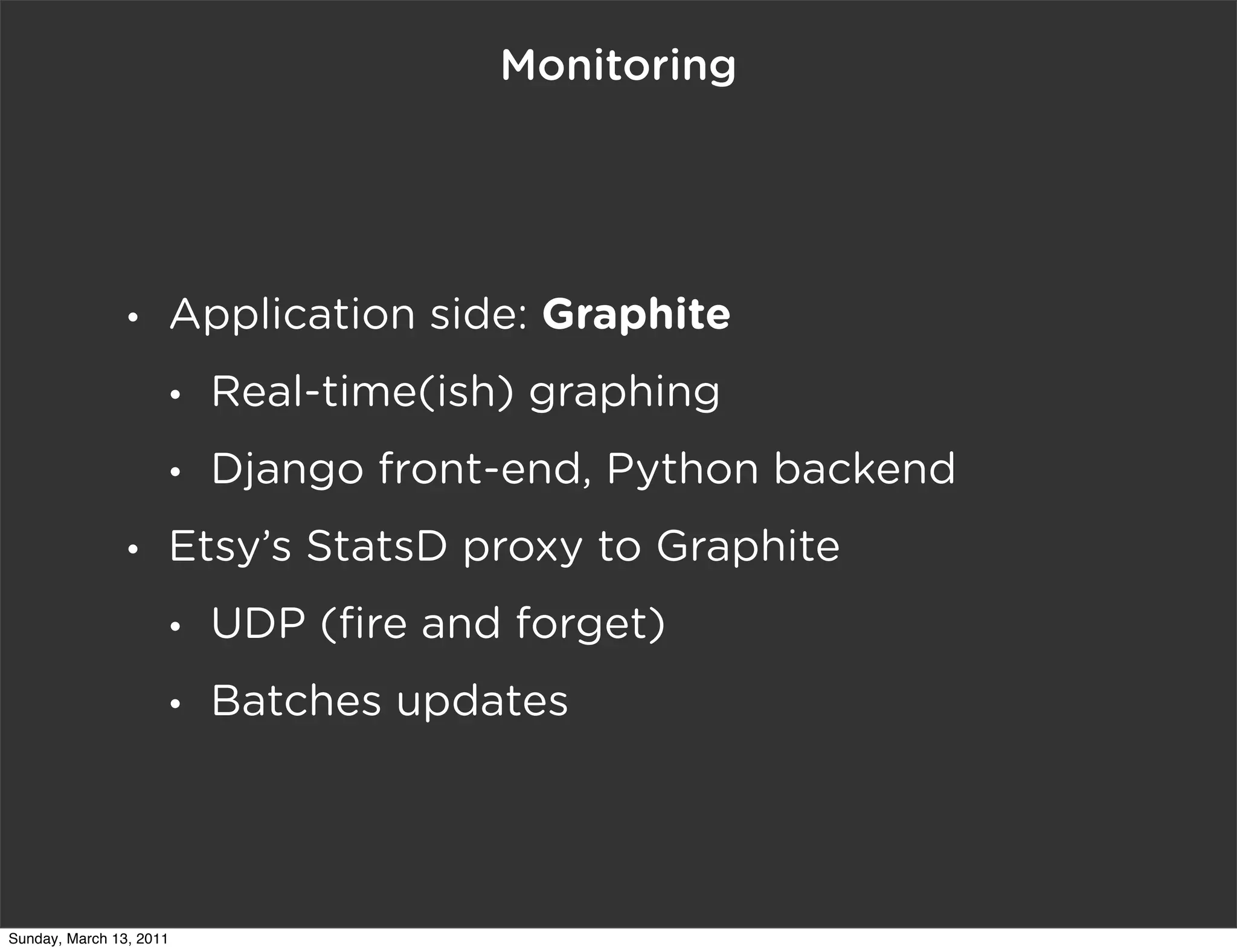Monitoring




                •    Application side: Graphite
                     •   Real-time(ish) graphing
                     •   Django front-end, Python backend
                •    Etsy’s StatsD proxy to Graphite
                     •   UDP (ﬁre and forget)
                     •   Batches updates




Sunday, March 13, 2011
 
