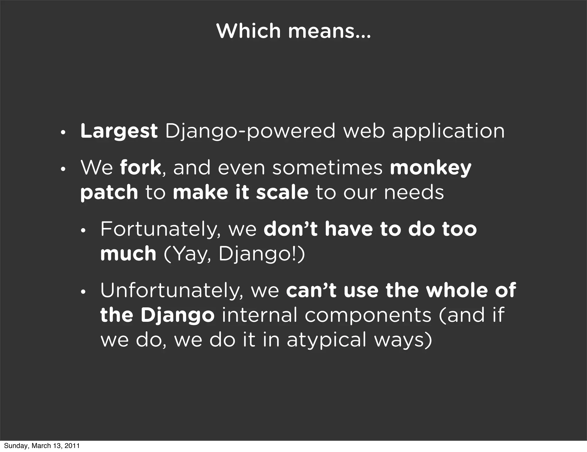 Which means...



                •    Largest Django-powered web application
                •    We fork, and even sometimes monkey
                     patch to make it scale to our needs
                     •   Fortunately, we don’t have to do too
                         much (Yay, Django!)
                     •   Unfortunately, we can’t use the whole of
                         the Django internal components (and if
                         we do, we do it in atypical ways)



Sunday, March 13, 2011
 