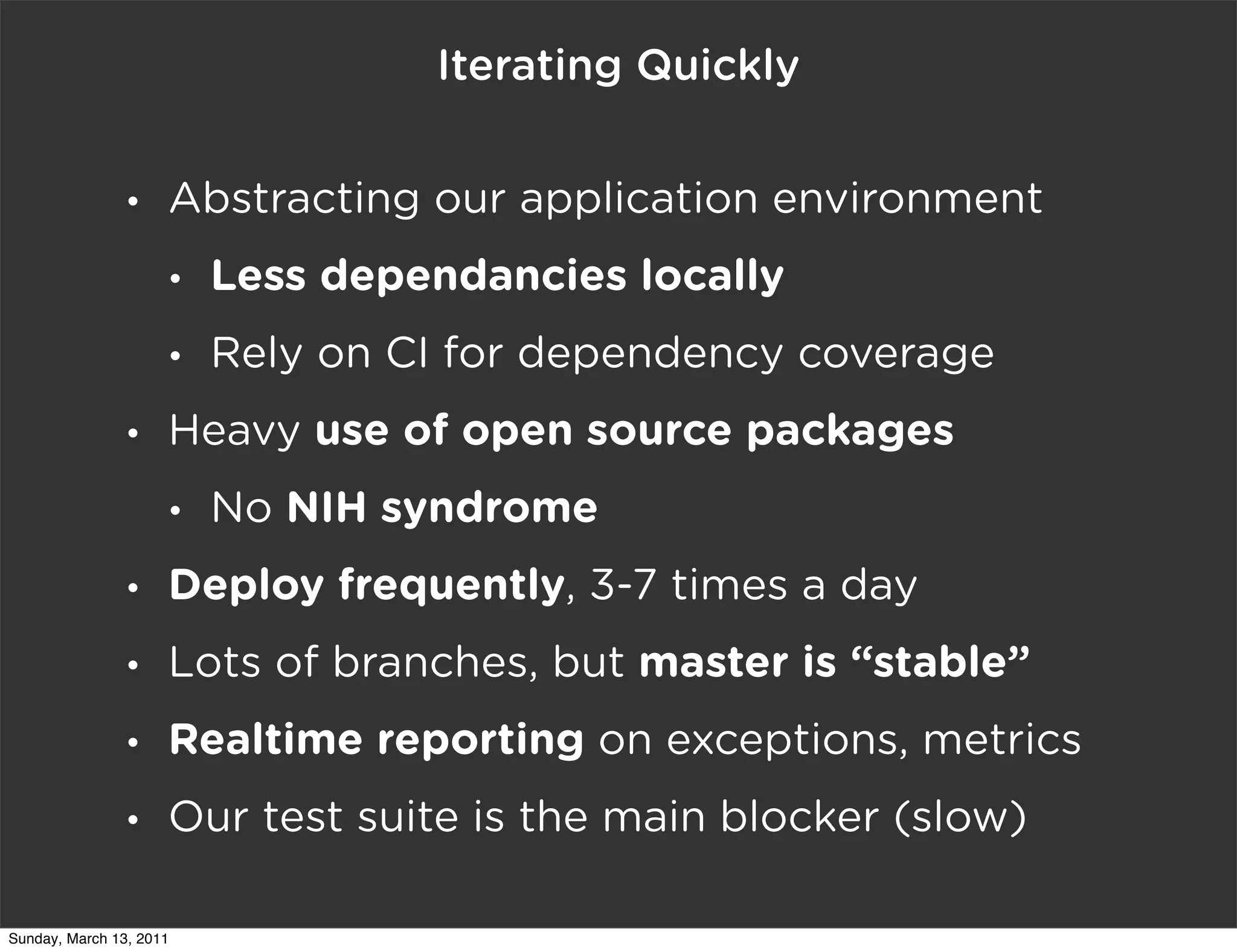 Iterating Quickly

                •    Abstracting our application environment
                     •   Less dependancies locally
                     •   Rely on CI for dependency coverage
                •    Heavy use of open source packages
                     •   No NIH syndrome
                •    Deploy frequently, 3-7 times a day
                •    Lots of branches, but master is “stable”
                •    Realtime reporting on exceptions, metrics
                •    Our test suite is the main blocker (slow)

Sunday, March 13, 2011
 