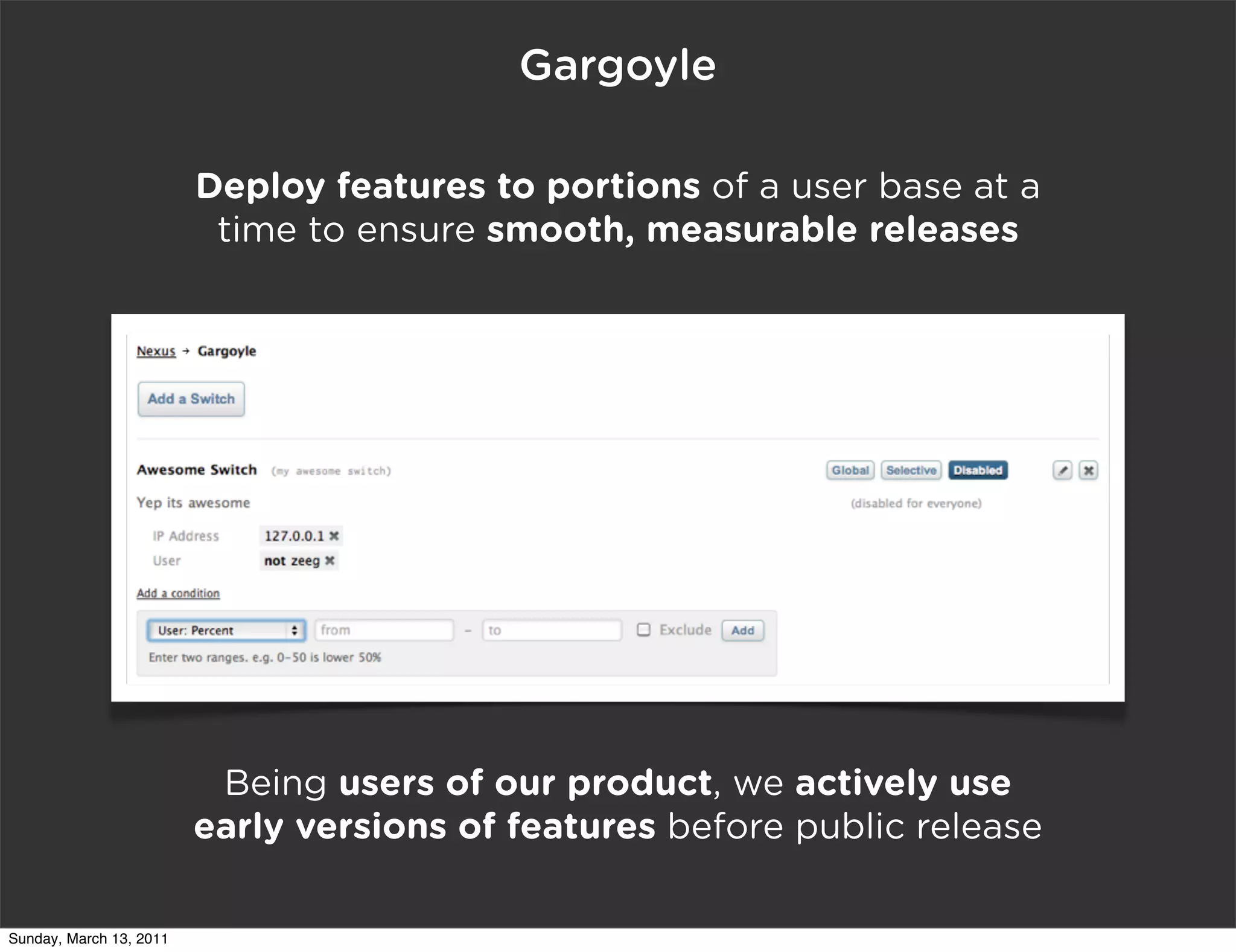 Gargoyle

                         Deploy features to portions of a user base at a
                          time to ensure smooth, measurable releases




                          Being users of our product, we actively use
                         early versions of features before public release

Sunday, March 13, 2011
 