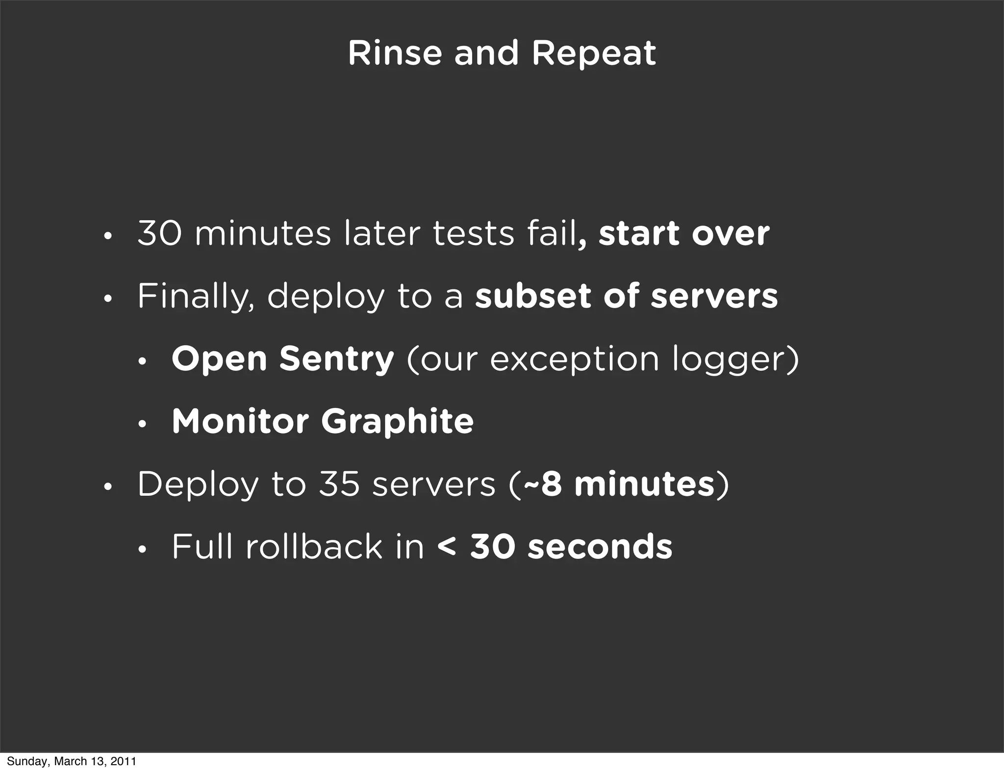 Rinse and Repeat




                •    30 minutes later tests fail, start over
                •    Finally, deploy to a subset of servers
                     •   Open Sentry (our exception logger)
                     •   Monitor Graphite
                •    Deploy to 35 servers (~8 minutes)
                     •   Full rollback in < 30 seconds




Sunday, March 13, 2011
 