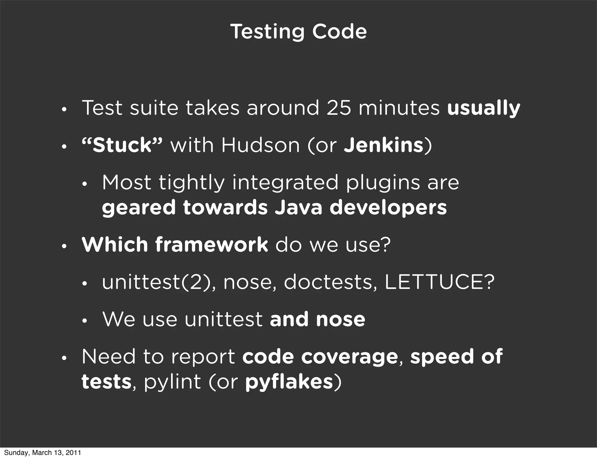 Testing Code


                •    Test suite takes around 25 minutes usually
                •    “Stuck” with Hudson (or Jenkins)
                     •   Most tightly integrated plugins are
                         geared towards Java developers
                •    Which framework do we use?
                     •   unittest(2), nose, doctests, LETTUCE?
                     •   We use unittest and nose
                •    Need to report code coverage, speed of
                     tests, pylint (or pyﬂakes)


Sunday, March 13, 2011
 