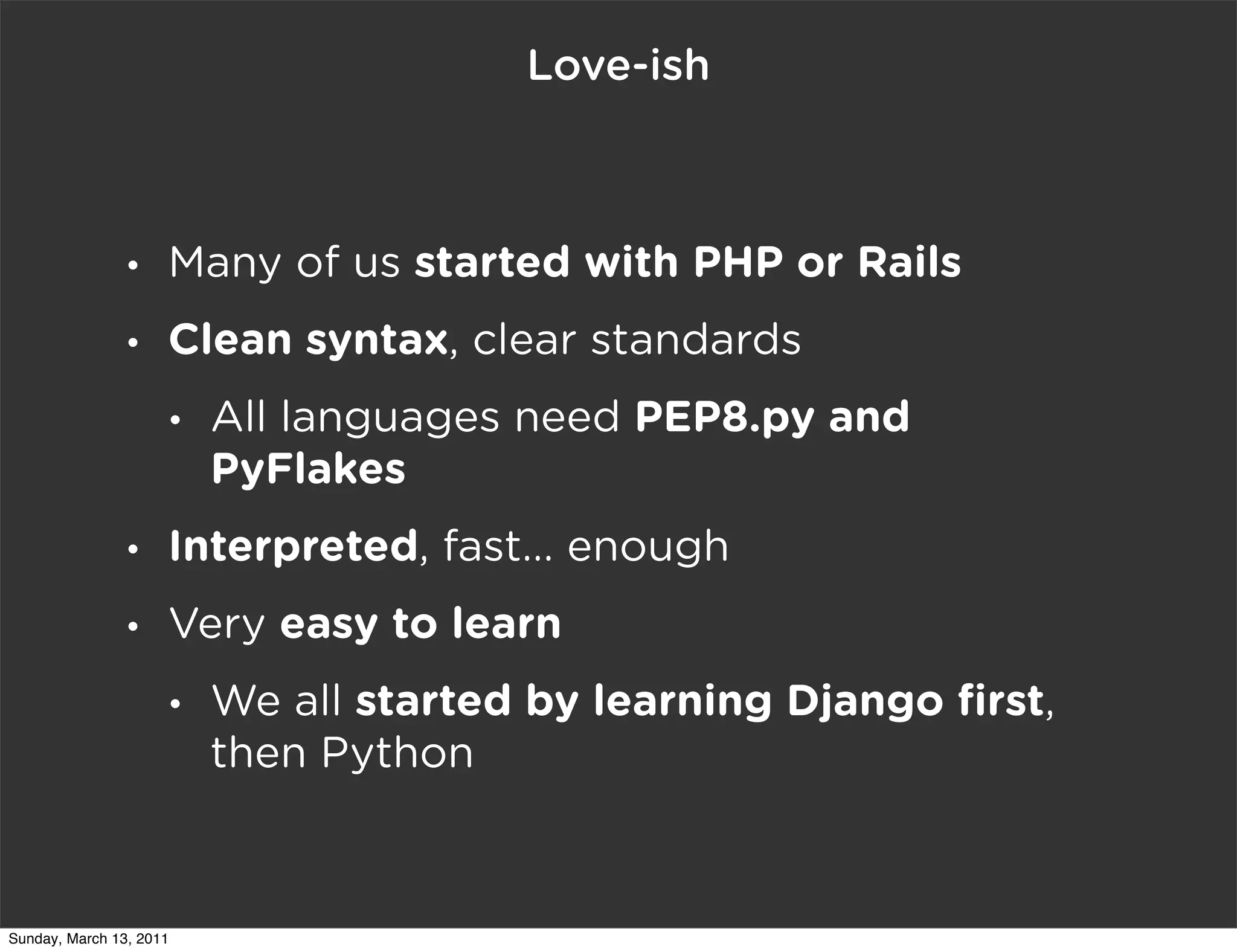 Love-ish



                •    Many of us started with PHP or Rails
                •    Clean syntax, clear standards
                     •   All languages need PEP8.py and
                         PyFlakes
                •    Interpreted, fast... enough
                •    Very easy to learn
                     •   We all started by learning Django ﬁrst,
                         then Python



Sunday, March 13, 2011
 