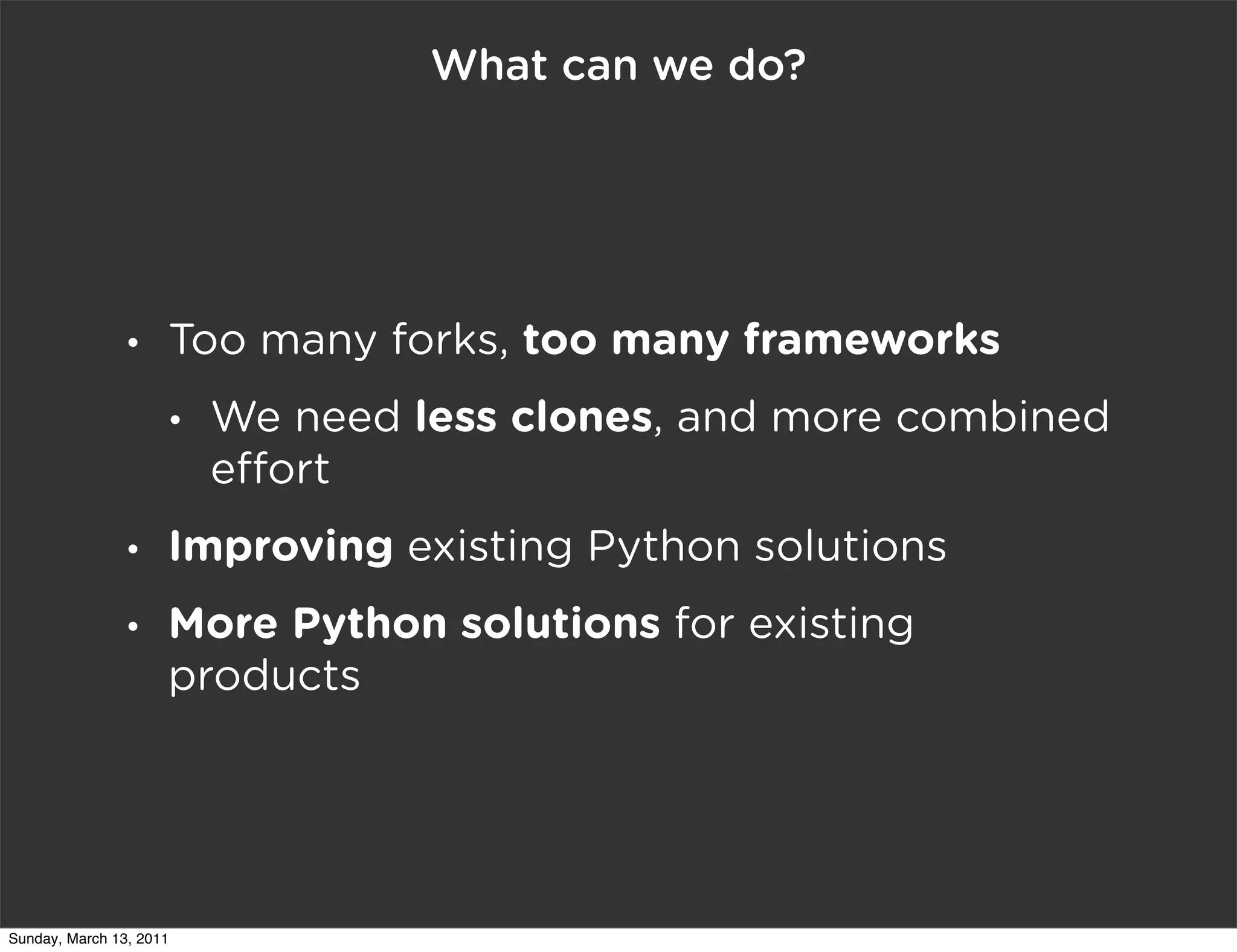What can we do?




                •    Too many forks, too many frameworks
                     •   We need less clones, and more combined
                         e ort
                •    Improving existing Python solutions
                •    More Python solutions for existing
                     products




Sunday, March 13, 2011
 