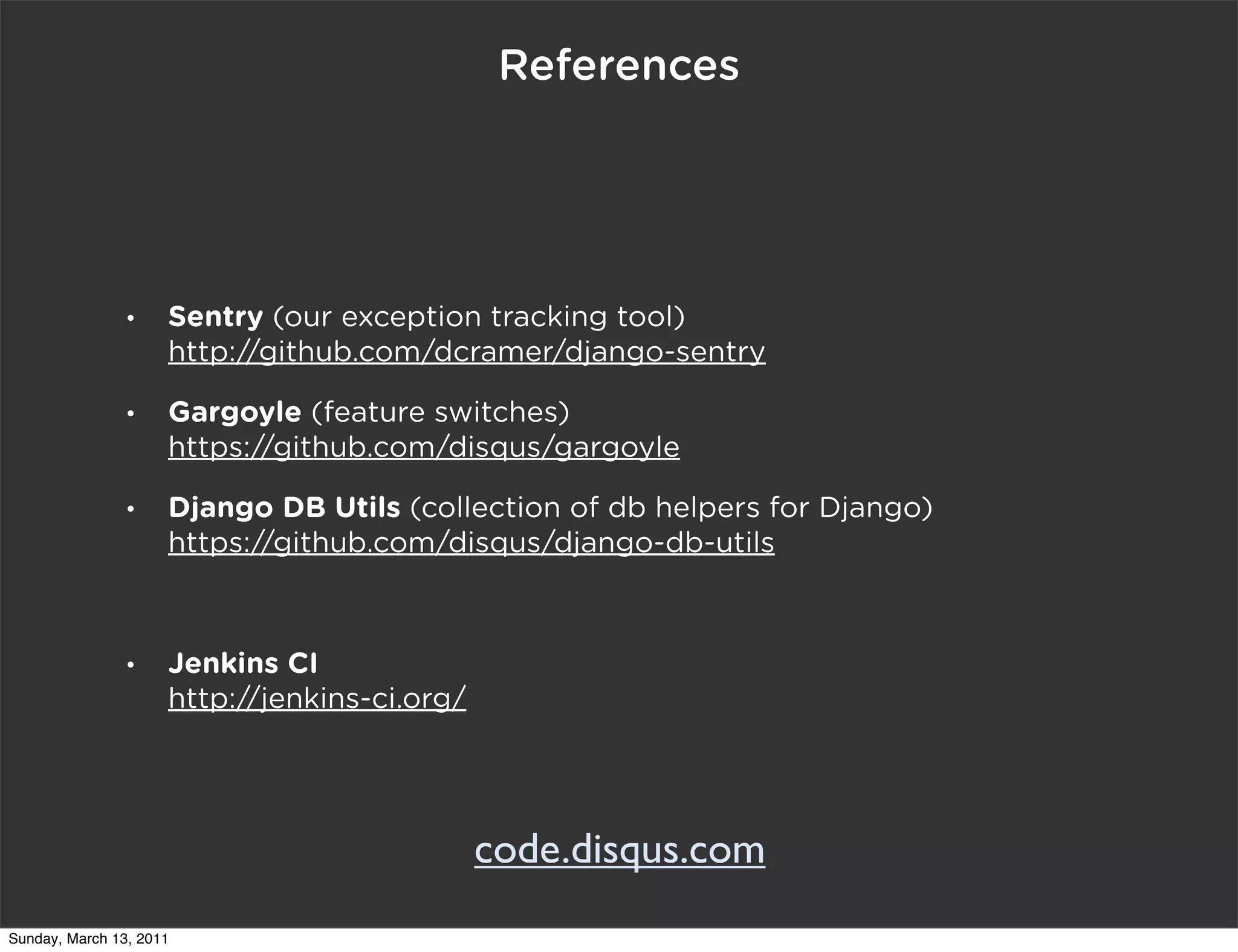 References




                •    Sentry (our exception tracking tool)
                     http://github.com/dcramer/django-sentry
                •    Gargoyle (feature switches)
                     https://github.com/disqus/gargoyle
                •    Django DB Utils (collection of db helpers for Django)
                     https://github.com/disqus/django-db-utils



                •    Jenkins CI
                     http://jenkins-ci.org/




                                              code.disqus.com
Sunday, March 13, 2011
 