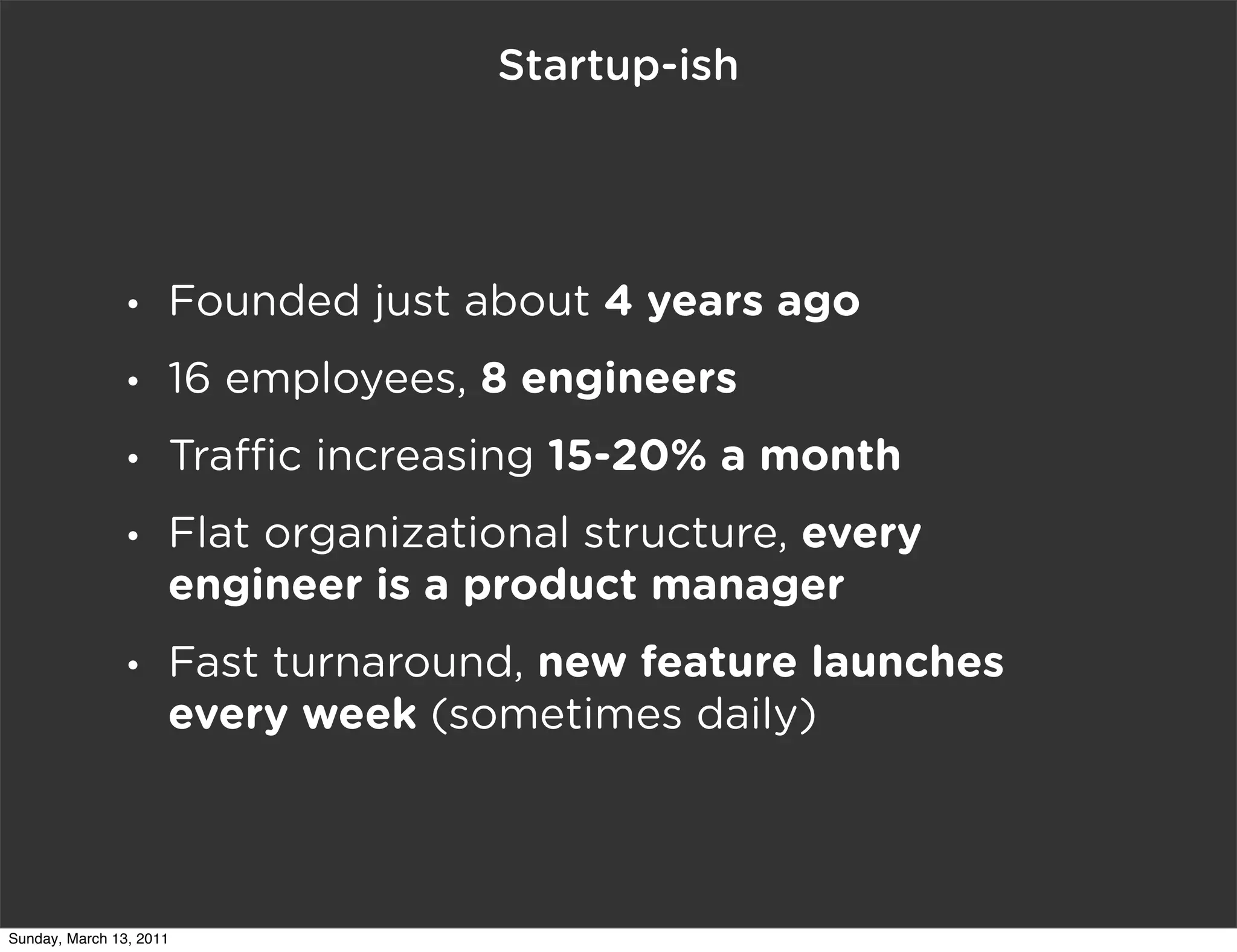 Startup-ish




                •    Founded just about 4 years ago
                •    16 employees, 8 engineers
                •    Tra c increasing 15-20% a month
                •    Flat organizational structure, every
                     engineer is a product manager
                •    Fast turnaround, new feature launches
                     every week (sometimes daily)



Sunday, March 13, 2011
 