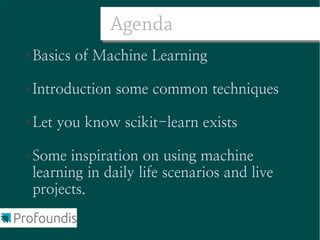 Agenda
●   Basics of Machine Learning

●   Introduction some common techniques

●   Let you know scikit-learn exists

●   Some inspiration on using machine
    learning in daily life scenarios and live
    projects.
 