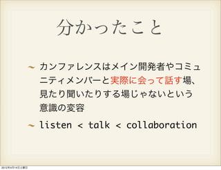 分かったこと
                カンファレンスはメイン開発者やコミュ
                ニティメンバーと実際に会って話す場、
                見たり聞いたりする場じゃないという
                意識の変容
                listen < talk < collaboration



2012年4月14日土曜日
 