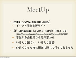 MeetUp
                http://www.meetup.com/
                  イベント開催支援サイト
                SF Language Lovers March Meet Up!
                 http://www.meetup.com/languageloverssf/events/57034802/

                 学生から会社員から起業家から
                 いろんな国の人、いろんな言語
                 仲良くなった方に観光に連れて行ってもらった


2012年4月14日土曜日
 