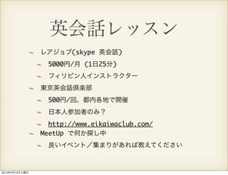 英会話レッスン
                レアジョブ(skype 英会話)
                  5000円/月 (1日25分)
                  フィリピン人インストラクター
                東京英会話倶楽部
                  500円/回、都内各地で開催
                  日本人参加者のみ？
                  http://www.eikaiwaclub.com/
                MeetUp で何か探し中
                  良いイベント／集まりがあれば教えてください



2012年4月14日土曜日
 