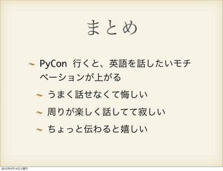 まとめ
                PyCon 行くと、英語を話したいモチ
                ベーションが上がる
                うまく話せなくて悔しい
                周りが楽しく話してて寂しい
                ちょっと伝わると嬉しい



2012年4月14日土曜日
 