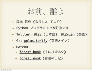お前、誰よ
                森本 哲也 (もりもと てつや)
                Python プログラミングが好きです
                Twitter: @t2y (日本語), @t2y_en (英語)
                G+: gplus.to/t2y (英語メイン)
                Hatena:
                 forest book (主に技術ネタ)
                 forest nook (普通の日記)


2012年4月14日土曜日
 