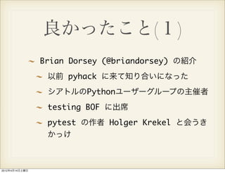 良かったこと(１)
                Brian Dorsey (@briandorsey) の紹介
                 以前 pyhack に来て知り合いになった
                 シアトルのPythonユーザーグループの主催者
                 testing BOF に出席
                 pytest の作者 Holger Krekel と会うき
                 かっけ



2012年4月14日土曜日
 
