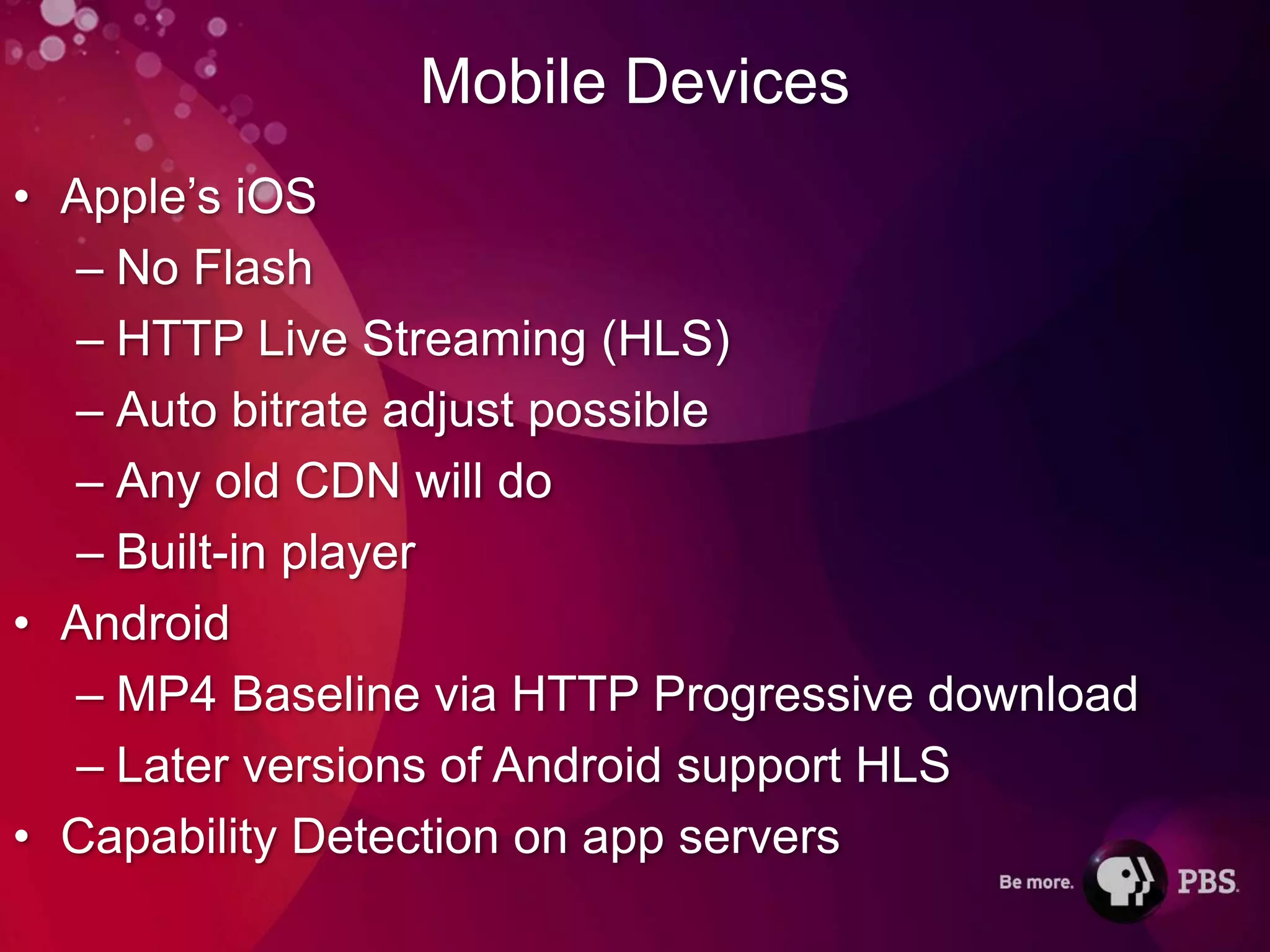 Mobile Devices
• Apple’s iOS
  – No Flash
  – HTTP Live Streaming (HLS)
  – Auto bitrate adjust possible
  – Any old CDN will do
  – Built-in player
• Android
  – MP4 Baseline via HTTP Progressive download
  – Later versions of Android support HLS
• Capability Detection on app servers
 