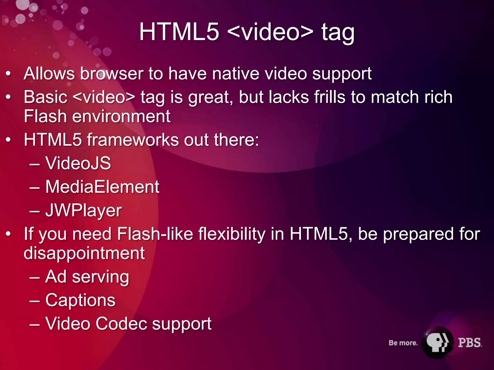 HTML5 <video> tag
• Allows browser to have native video support
• Basic <video> tag is great, but lacks frills to match rich
  Flash environment
• HTML5 frameworks out there:
   – VideoJS
   – MediaElement
   – JWPlayer
• If you need Flash-like flexibility in HTML5, be prepared for
  disappointment
   – Ad serving
   – Captions
   – Video Codec support
 