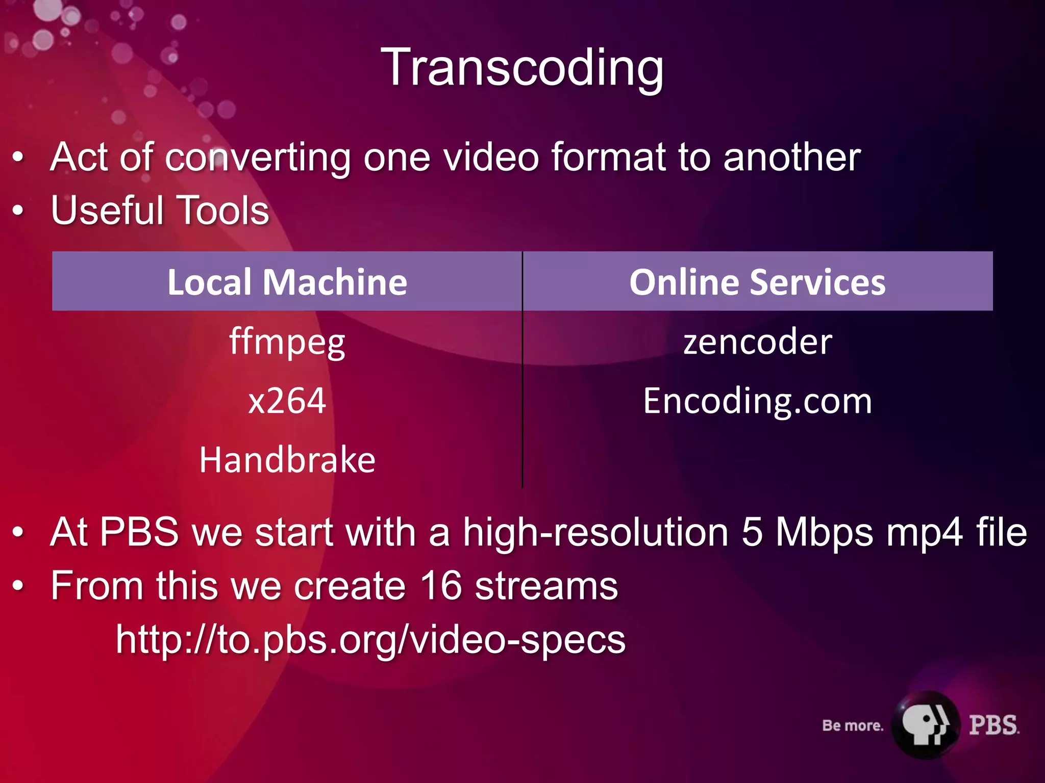 Transcoding
• Act of converting one video format to another
• Useful Tools
        Local Machine             Online Services
           ffmpeg                   zencoder
             x264                 Encoding.com
          Handbrake
• At PBS we start with a high-resolution 5 Mbps mp4 file
• From this we create 16 streams
      http://to.pbs.org/video-specs
 