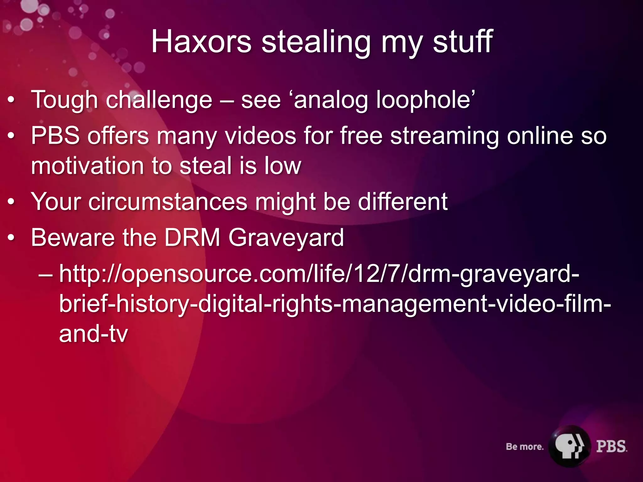 Haxors stealing my stuff
• Tough challenge – see ‘analog loophole’
• PBS offers many videos for free streaming online so
  motivation to steal is low
• Your circumstances might be different
• Beware the DRM Graveyard
   – http://opensource.com/life/12/7/drm-graveyard-
     brief-history-digital-rights-management-video-film-
     and-tv
 