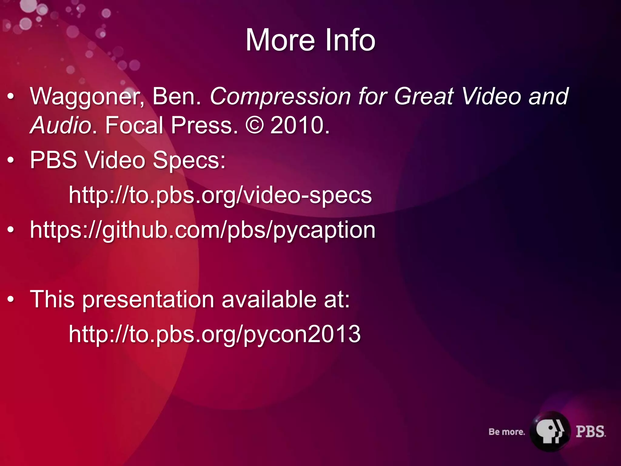 More Info
• Waggoner, Ben. Compression for Great Video and
  Audio. Focal Press. © 2010.
• PBS Video Specs:
      http://to.pbs.org/video-specs
• https://github.com/pbs/pycaption

• This presentation available at:
     http://to.pbs.org/pycon2013
 
