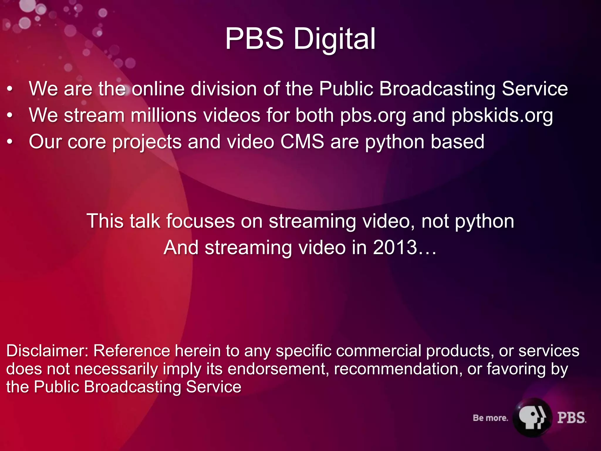 PBS Digital
• We are the online division of the Public Broadcasting Service
• We stream millions videos for both pbs.org and pbskids.org
• Our core projects and video CMS are python based


          This talk focuses on streaming video, not python
                    And streaming video in 2013…




Disclaimer: Reference herein to any specific commercial products, or services
does not necessarily imply its endorsement, recommendation, or favoring by
the Public Broadcasting Service
 