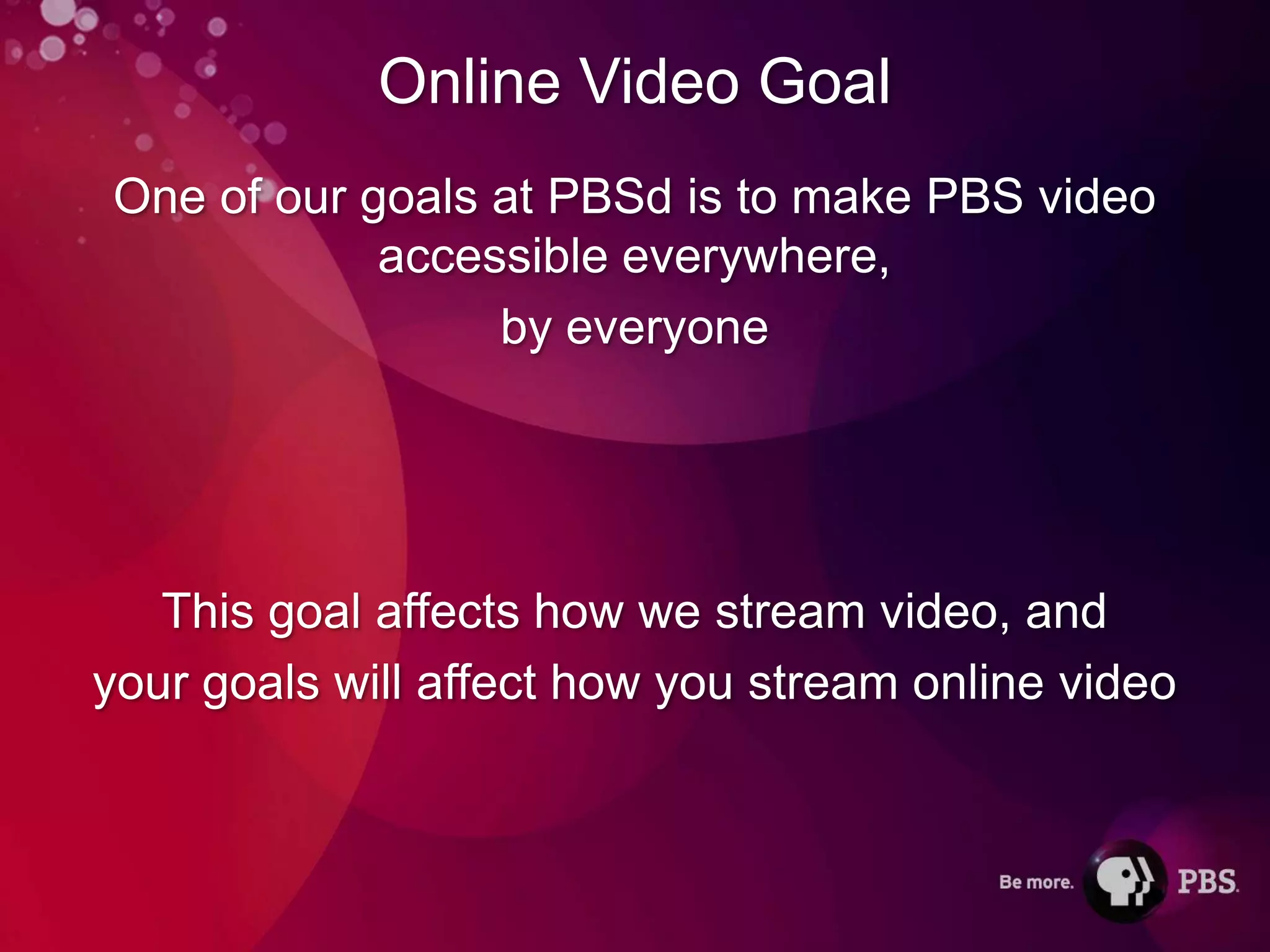 Online Video Goal
One of our goals at PBSd is to make PBS video
            accessible everywhere,
                 by everyone




   This goal affects how we stream video, and
your goals will affect how you stream online video
 