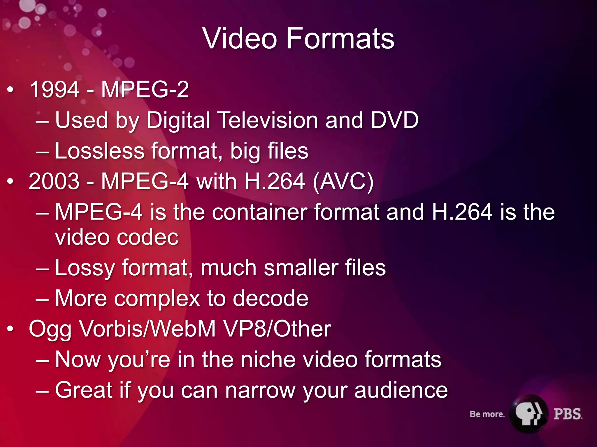 Video Formats
• 1994 - MPEG-2
   – Used by Digital Television and DVD
   – Lossless format, big files
• 2003 - MPEG-4 with H.264 (AVC)
   – MPEG-4 is the container format and H.264 is the
     video codec
   – Lossy format, much smaller files
   – More complex to decode
• Ogg Vorbis/WebM VP8/Other
   – Now you’re in the niche video formats
   – Great if you can narrow your audience
 