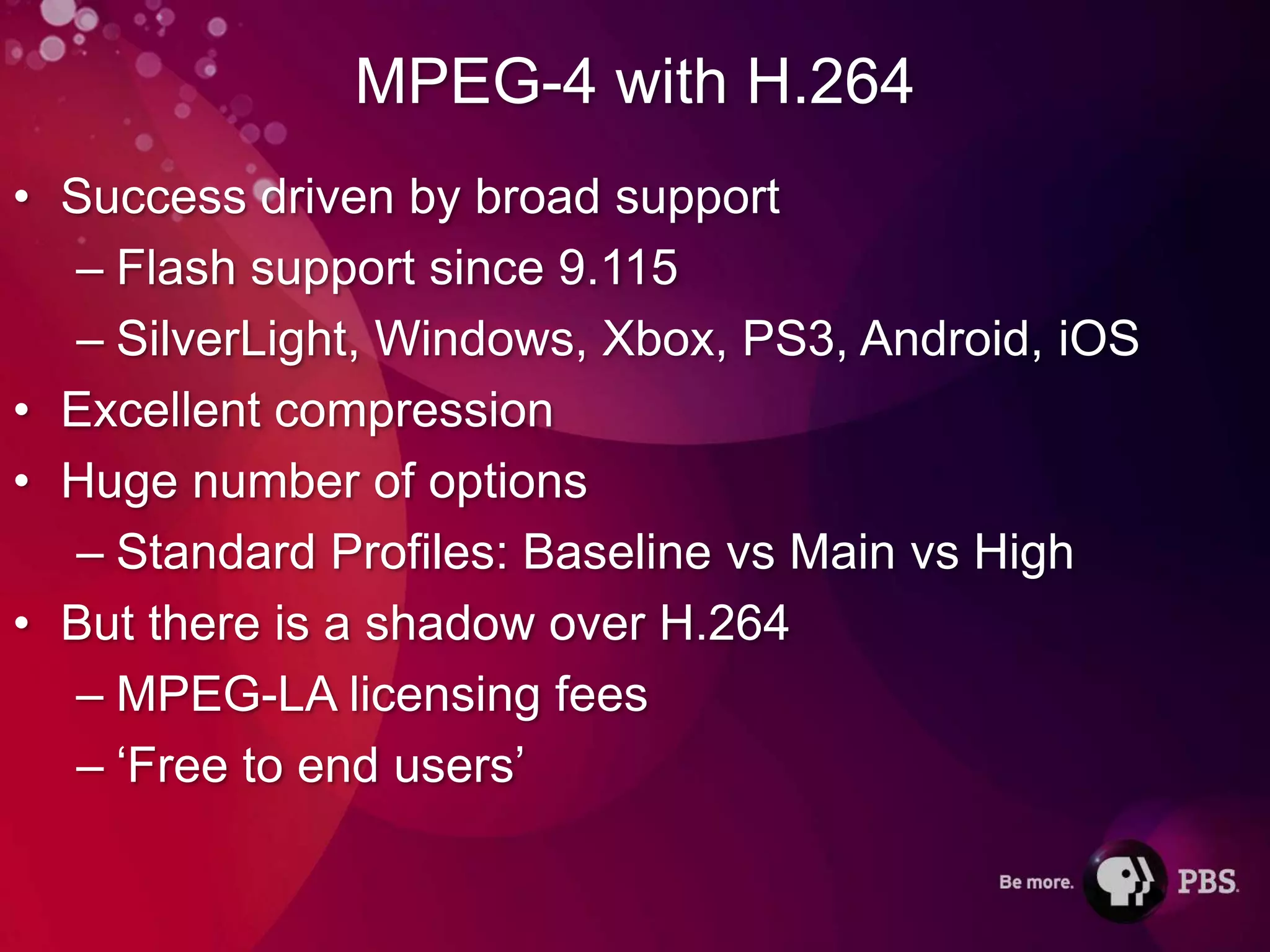 MPEG-4 with H.264
• Success driven by broad support
  – Flash support since 9.115
  – SilverLight, Windows, Xbox, PS3, Android, iOS
• Excellent compression
• Huge number of options
  – Standard Profiles: Baseline vs Main vs High
• But there is a shadow over H.264
  – MPEG-LA licensing fees
  – ‘Free to end users’
 
