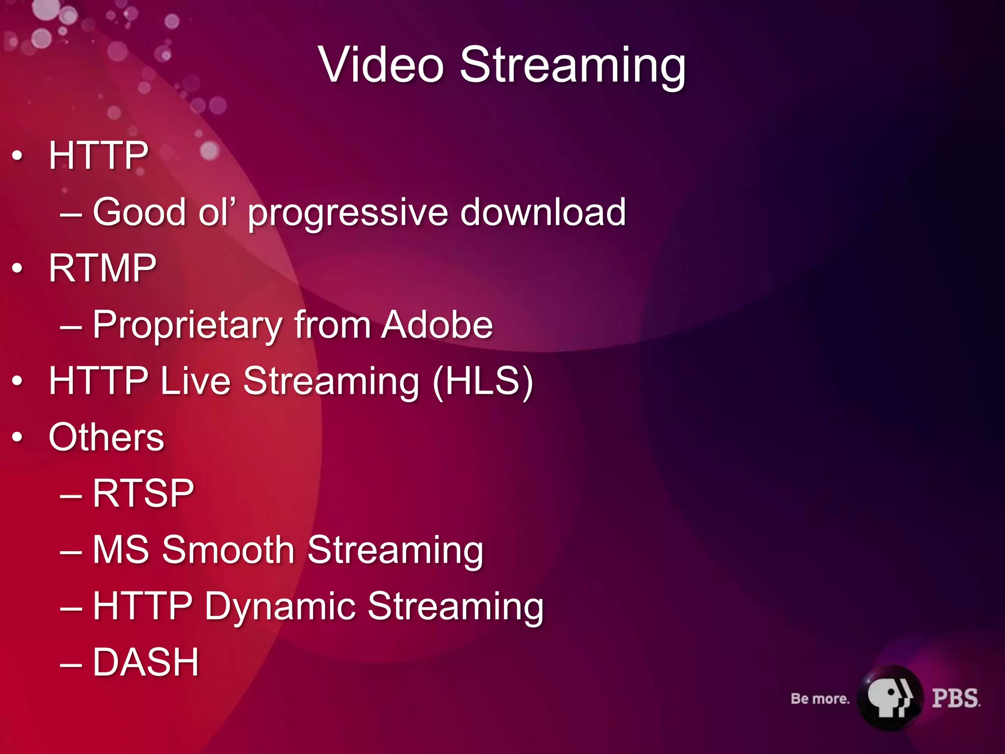 Video Streaming
• HTTP
  – Good ol’ progressive download
• RTMP
  – Proprietary from Adobe
• HTTP Live Streaming (HLS)
• Others
  – RTSP
  – MS Smooth Streaming
  – HTTP Dynamic Streaming
  – DASH
 