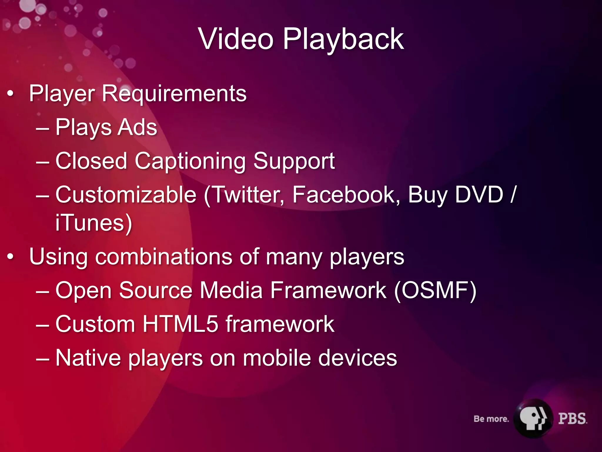 Video Playback
• Player Requirements
  – Plays Ads
  – Closed Captioning Support
  – Customizable (Twitter, Facebook, Buy DVD /
    iTunes)
• Using combinations of many players
  – Open Source Media Framework (OSMF)
  – Custom HTML5 framework
  – Native players on mobile devices
 