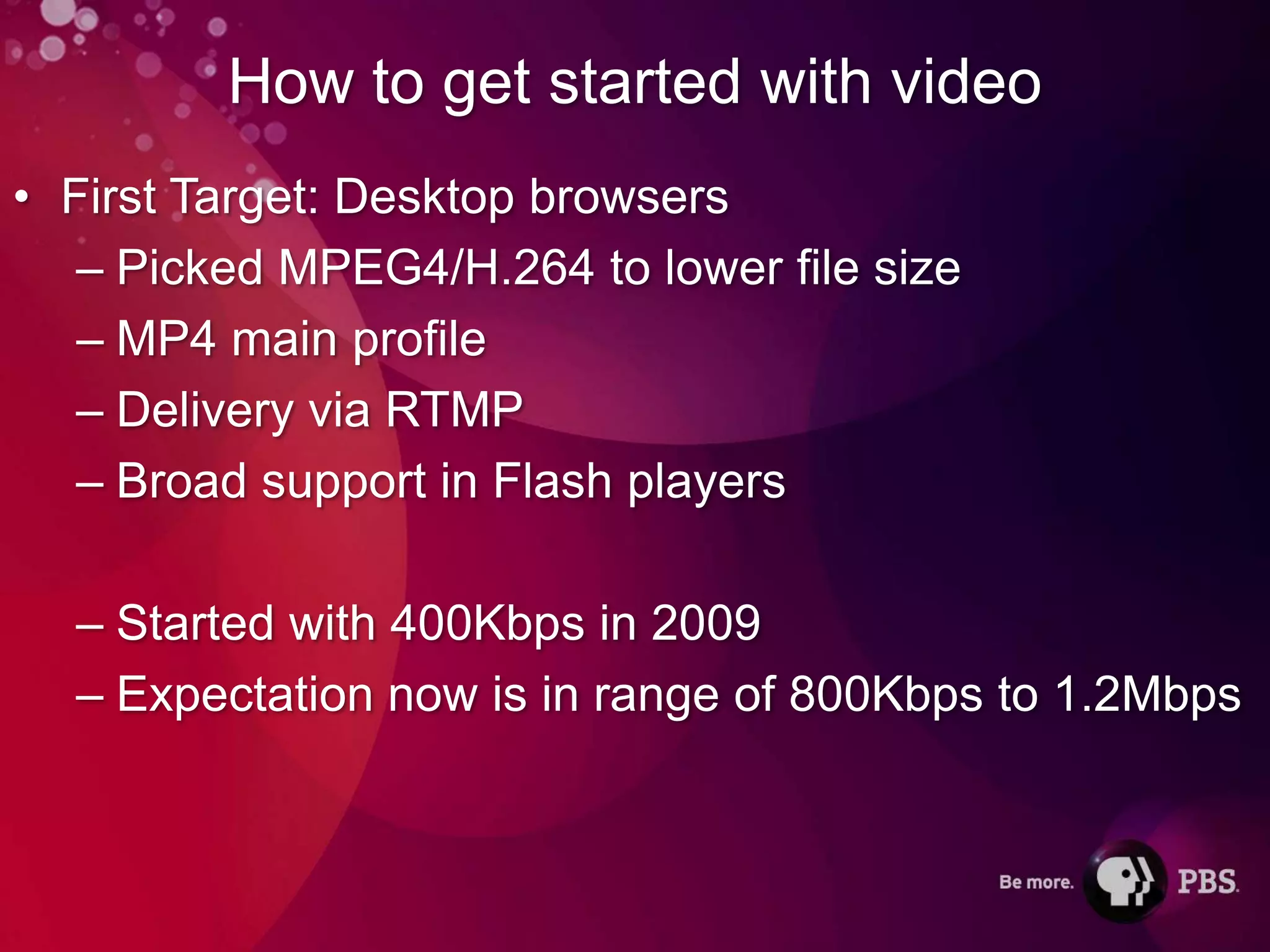 How to get started with video
• First Target: Desktop browsers
   – Picked MPEG4/H.264 to lower file size
   – MP4 main profile
   – Delivery via RTMP
   – Broad support in Flash players

  – Started with 400Kbps in 2009
  – Expectation now is in range of 800Kbps to 1.2Mbps
 