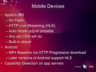 Mobile Devices
• Apple’s iOS
  – No Flash
  – HTTP Live Streaming (HLS)
  – Auto bitrate adjust possible
  – Any old CDN will do
  – Built-in player
• Android
  – MP4 Baseline via HTTP Progressive download
  – Later versions of Android support HLS
• Capability Detection on app servers
 