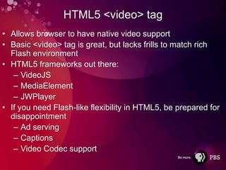HTML5 <video> tag
• Allows browser to have native video support
• Basic <video> tag is great, but lacks frills to match rich
  Flash environment
• HTML5 frameworks out there:
   – VideoJS
   – MediaElement
   – JWPlayer
• If you need Flash-like flexibility in HTML5, be prepared for
  disappointment
   – Ad serving
   – Captions
   – Video Codec support
 