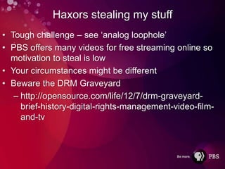 Haxors stealing my stuff
• Tough challenge – see ‘analog loophole’
• PBS offers many videos for free streaming online so
  motivation to steal is low
• Your circumstances might be different
• Beware the DRM Graveyard
   – http://opensource.com/life/12/7/drm-graveyard-
     brief-history-digital-rights-management-video-film-
     and-tv
 