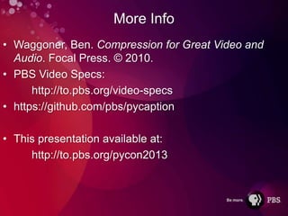 More Info
• Waggoner, Ben. Compression for Great Video and
  Audio. Focal Press. © 2010.
• PBS Video Specs:
      http://to.pbs.org/video-specs
• https://github.com/pbs/pycaption

• This presentation available at:
     http://to.pbs.org/pycon2013
 