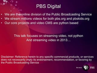 PBS Digital
• We are the online division of the Public Broadcasting Service
• We stream millions videos for both pbs.org and pbskids.org
• Our core projects and video CMS are python based


          This talk focuses on streaming video, not python
                    And streaming video in 2013…




Disclaimer: Reference herein to any specific commercial products, or services
does not necessarily imply its endorsement, recommendation, or favoring by
the Public Broadcasting Service
 