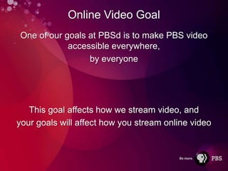 Online Video Goal
One of our goals at PBSd is to make PBS video
            accessible everywhere,
                 by everyone




   This goal affects how we stream video, and
your goals will affect how you stream online video
 