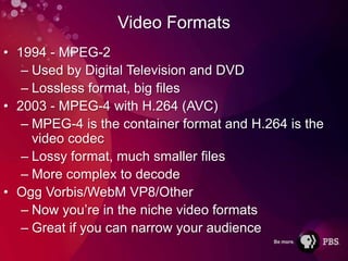 Video Formats
• 1994 - MPEG-2
   – Used by Digital Television and DVD
   – Lossless format, big files
• 2003 - MPEG-4 with H.264 (AVC)
   – MPEG-4 is the container format and H.264 is the
     video codec
   – Lossy format, much smaller files
   – More complex to decode
• Ogg Vorbis/WebM VP8/Other
   – Now you’re in the niche video formats
   – Great if you can narrow your audience
 