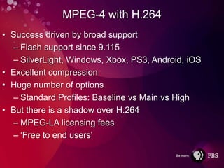 MPEG-4 with H.264
• Success driven by broad support
  – Flash support since 9.115
  – SilverLight, Windows, Xbox, PS3, Android, iOS
• Excellent compression
• Huge number of options
  – Standard Profiles: Baseline vs Main vs High
• But there is a shadow over H.264
  – MPEG-LA licensing fees
  – ‘Free to end users’
 