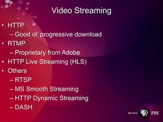 Video Streaming
• HTTP
  – Good ol’ progressive download
• RTMP
  – Proprietary from Adobe
• HTTP Live Streaming (HLS)
• Others
  – RTSP
  – MS Smooth Streaming
  – HTTP Dynamic Streaming
  – DASH
 