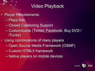 Video Playback
• Player Requirements
  – Plays Ads
  – Closed Captioning Support
  – Customizable (Twitter, Facebook, Buy DVD /
    iTunes)
• Using combinations of many players
  – Open Source Media Framework (OSMF)
  – Custom HTML5 framework
  – Native players on mobile devices
 