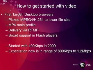 How to get started with video
• First Target: Desktop browsers
   – Picked MPEG4/H.264 to lower file size
   – MP4 main profile
   – Delivery via RTMP
   – Broad support in Flash players

  – Started with 400Kbps in 2009
  – Expectation now is in range of 800Kbps to 1.2Mbps
 