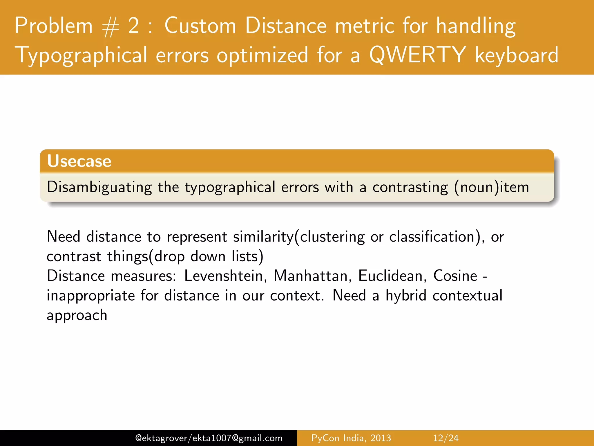 Problem # 2 : Custom Distance metric for handling Typographical errors optimized for a QWERTY keyboard Usecase Disambiguating the typographical errors with a contrasting (noun)item Three types of misspellings1 1 Typographic errors - know the correct spelling, but motor coordination slip when typing 2 Cognitive errors - caused by lack of knowledge of the person 3 Phonetic errors2 - sound correct, but are orthographically incorrect Distance measures: Levenshtein, Manhattan, Euclidean, Cosine - inappropriate for distance in our context. Need a hybrid contextual approach 1 Karen Kukich - Techniques for automatically correcting words in text, ACM Computing Surveys Volume 24 Issue 4, Dec. 1992 ; Creating a Spellchecker with Solr http://emmaespina.wordpress.com/2011/01/31/20/ 2 Soundex algorithm; example : Chebyshev & Tchebycheﬀ @ektagrover/ekta1007@gmail.com PyCon India, 2013 12/26 