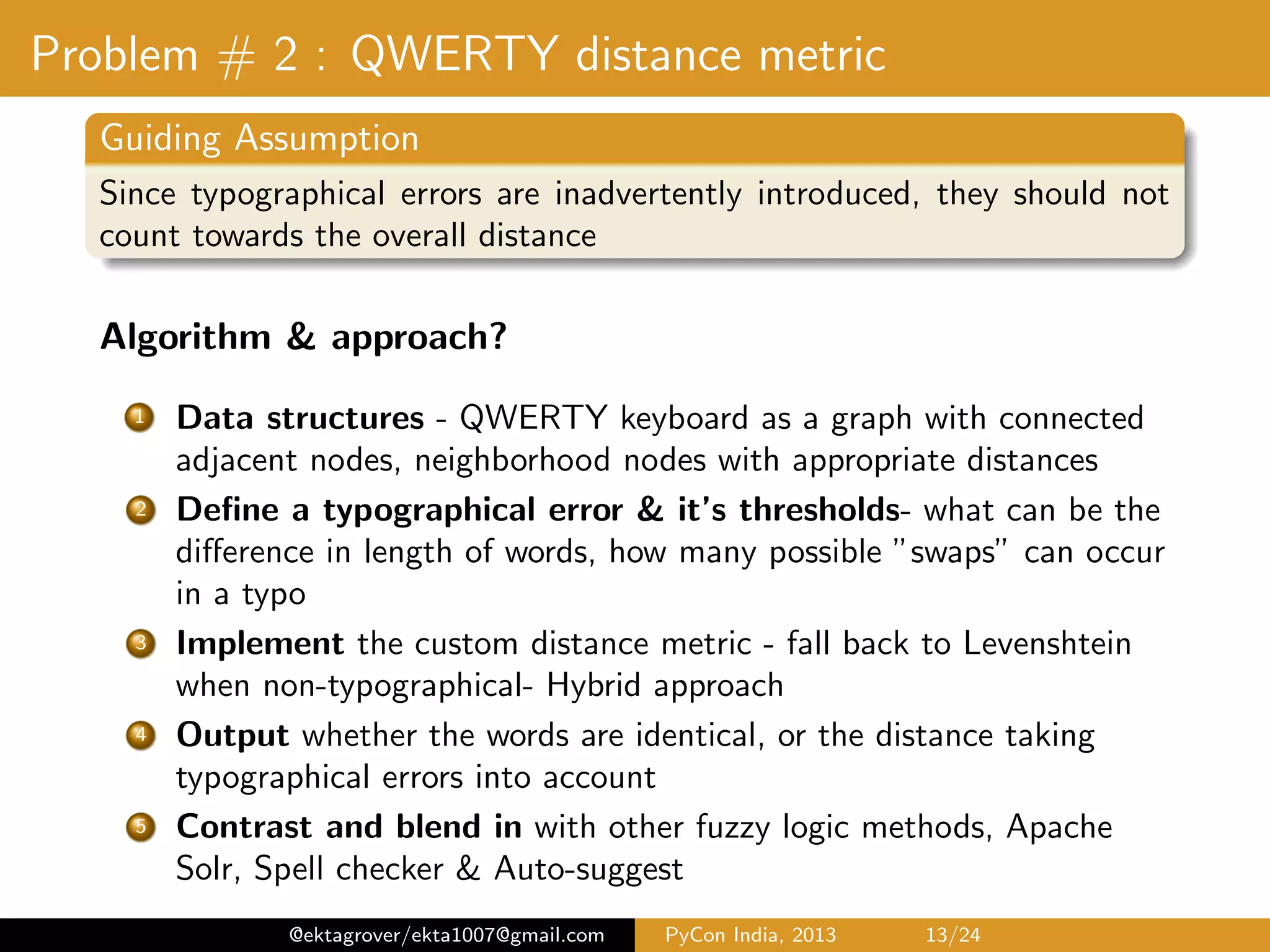 Problem # 2 : QWERTY distance metric Guiding Assumption Since typographical errors are inadvertently introduced, they should not count towards the overall distance Algorithm & approach? 1 Data structures - QWERTY keyboard as a graph with connected adjacent nodes, neighborhood nodes with appropriate distances 2 Deﬁne a typographical error & it’s thresholds- what can be the diﬀerence in length of words, how many possible ”swaps” can occur in a typo 3 Implement the custom distance metric - fall back to Levenshtein when non-typographical - Hybrid approach 4 Output whether the words are identical, or the distance taking typographical errors into account 5 Contrast and blend in with other fuzzy logic methods, Apache Solr, Spell checker & Auto-suggest @ektagrover/ekta1007@gmail.com PyCon India, 2013 13/26 