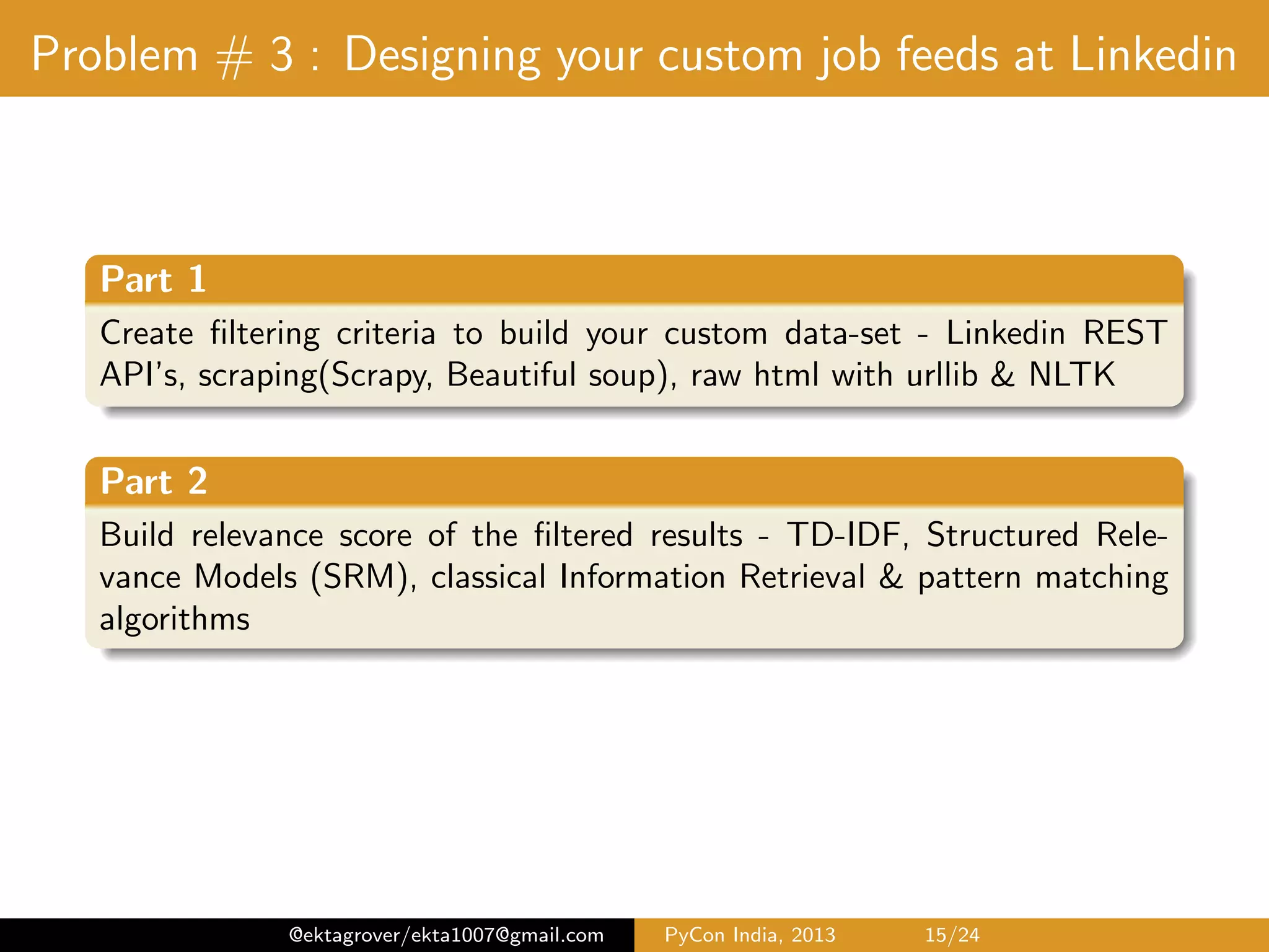 Problem # 3 : Designing your custom job feeds at Linkedin Part 1 Create ﬁltering criteria to build your custom data-set Linkedin REST API’s, scraping(Scrapy, Beautiful soup), raw html with urllib & NLTK Part 2 Build relevance score of the ﬁltered results TF-IDF(with cosine similarity), Structured Relevance Models (SRM), Prox- imity search, classical Information Retrieval & pattern matching algorithms @ektagrover/ekta1007@gmail.com PyCon India, 2013 15/26 