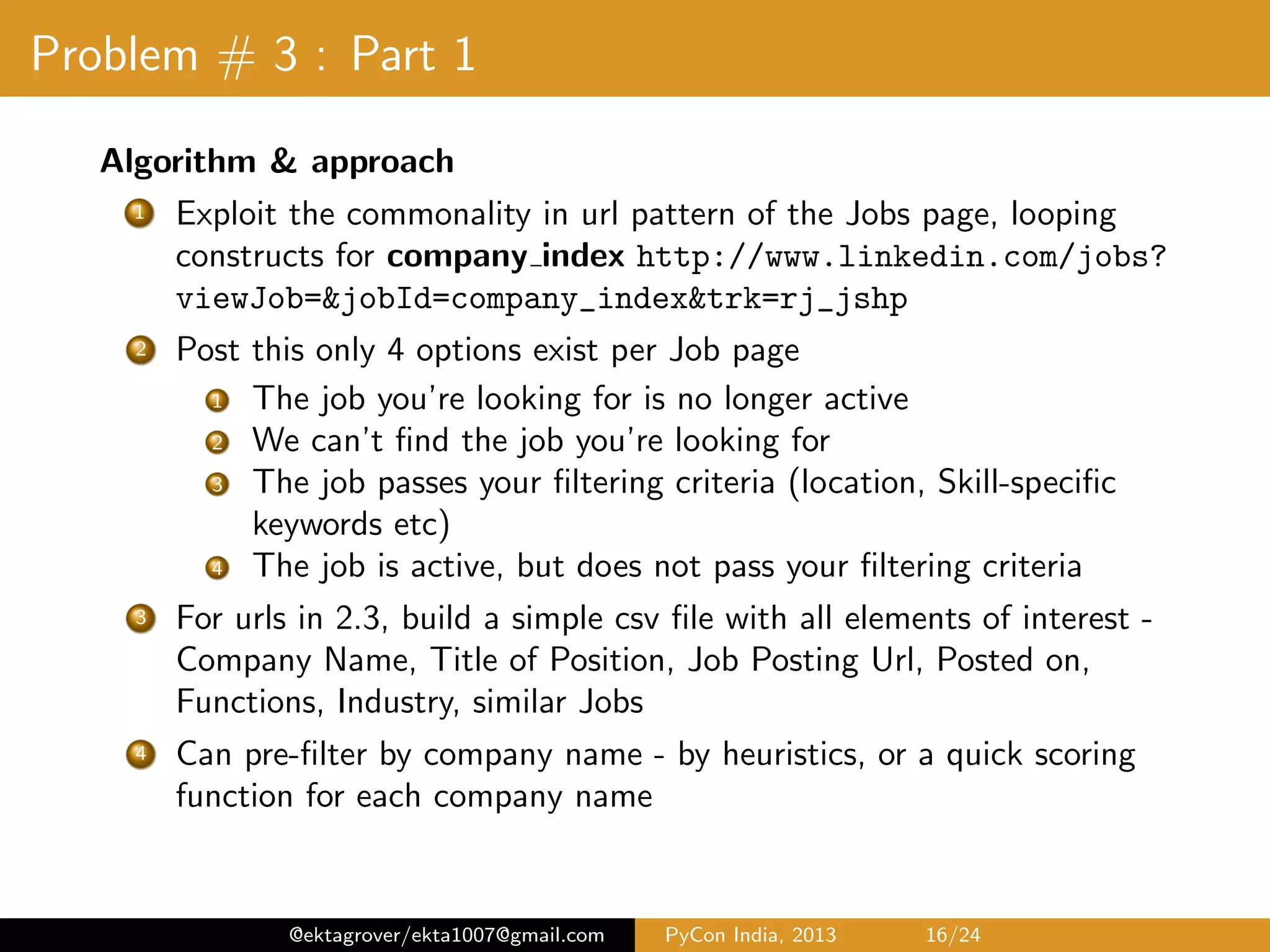 Problem # 3 : Part 1 Algorithm & approach 1 Exploit the commonality in url pattern of the Jobs page, looping constructs for job index http://www.linkedin.com/jobs? viewJob=&jobId=job_index&trk=rj_jshp 2 Post this only 4 options exist per Job page 1 The job you’re looking for is no longer active 2 We can’t ﬁnd the job you’re looking for 3 The job passes your ﬁltering criteria (location, skill-speciﬁc keywords etc) 4 The job is active, but does not pass your ﬁltering criteria 3 For urls in 2.3, build a simple csv ﬁle with all elements of interest - Company Name, Title of Position, Job Posting Url, Posted on, Functions, Industry, similar Jobs 4 Can pre-ﬁlter by company name - by heuristics, or a quick scoring function for each company name @ektagrover/ekta1007@gmail.com PyCon India, 2013 16/26 