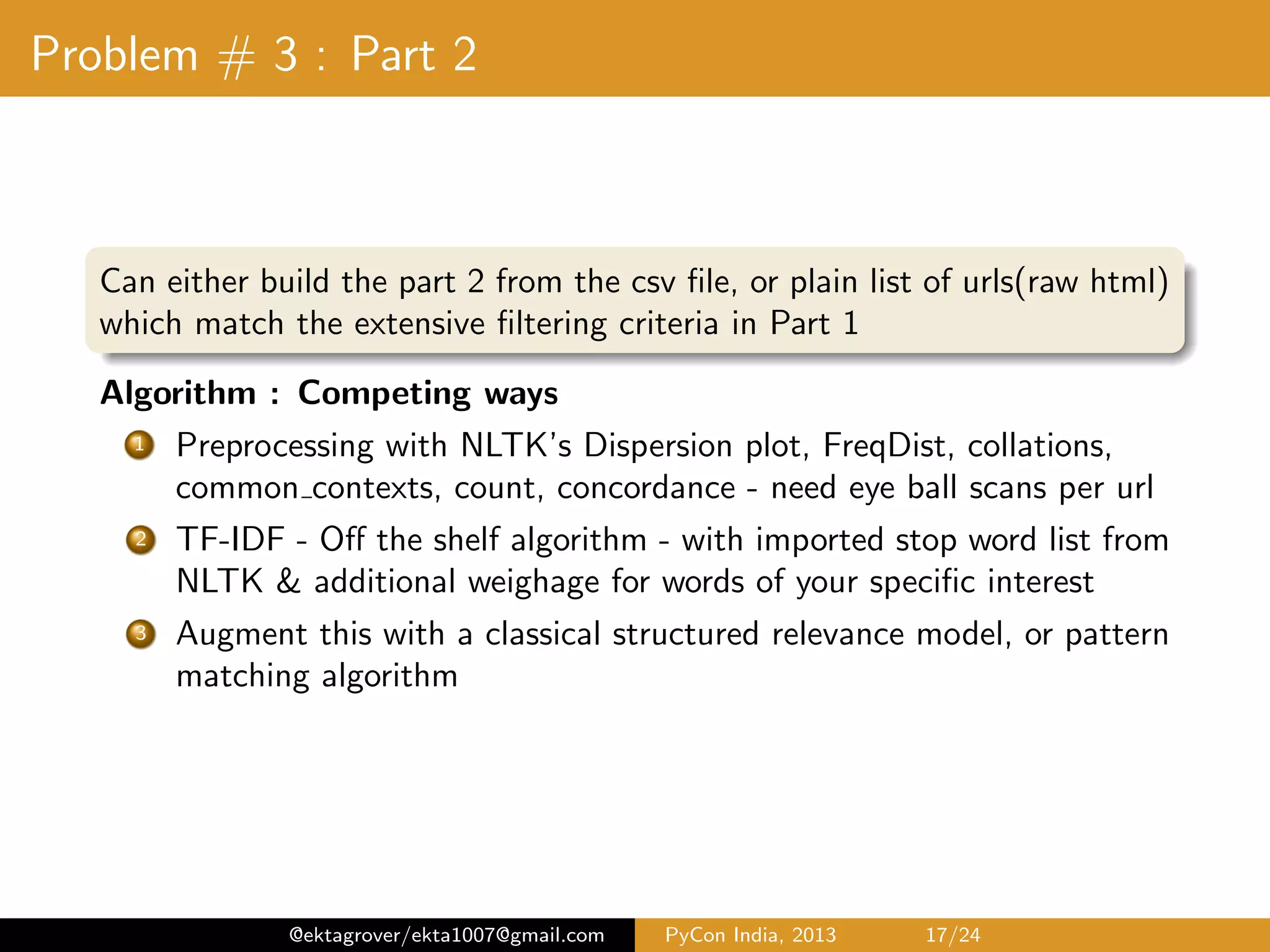 Problem # 3 : Part 2 Algorithm & Approach 1 A document is a bag-of-words - Tokenize, standard preprocessing(punctuation, lower case) 2 Exploratory analysis with NLTK’s Dispersion plot, FreqDist, collocations, common contexts, count, concordance 3 Lemmatization & stemming with NLTK’s derivationally related forms with Morphy(Wordnet), Porter, Wordnet app 4 TF-IDF - with stop word list from NLTK & additional weighage for words of your speciﬁc interest 5 Inverted index - for each word in vocabulary, store the doc-id with it’s TF-IDF, making up the whole TF-IDF vector 6 Given the TF-IDF vector of the document corpus & query, compute the cosine similarity of each document with the base query 7 Output top-k relevant Job listings, with the top-k’ words in each job feed 8 Augment this with a classical structured relevance model, Proximity search or pattern matching algorithm @ektagrover/ekta1007@gmail.com PyCon India, 2013 17/26 