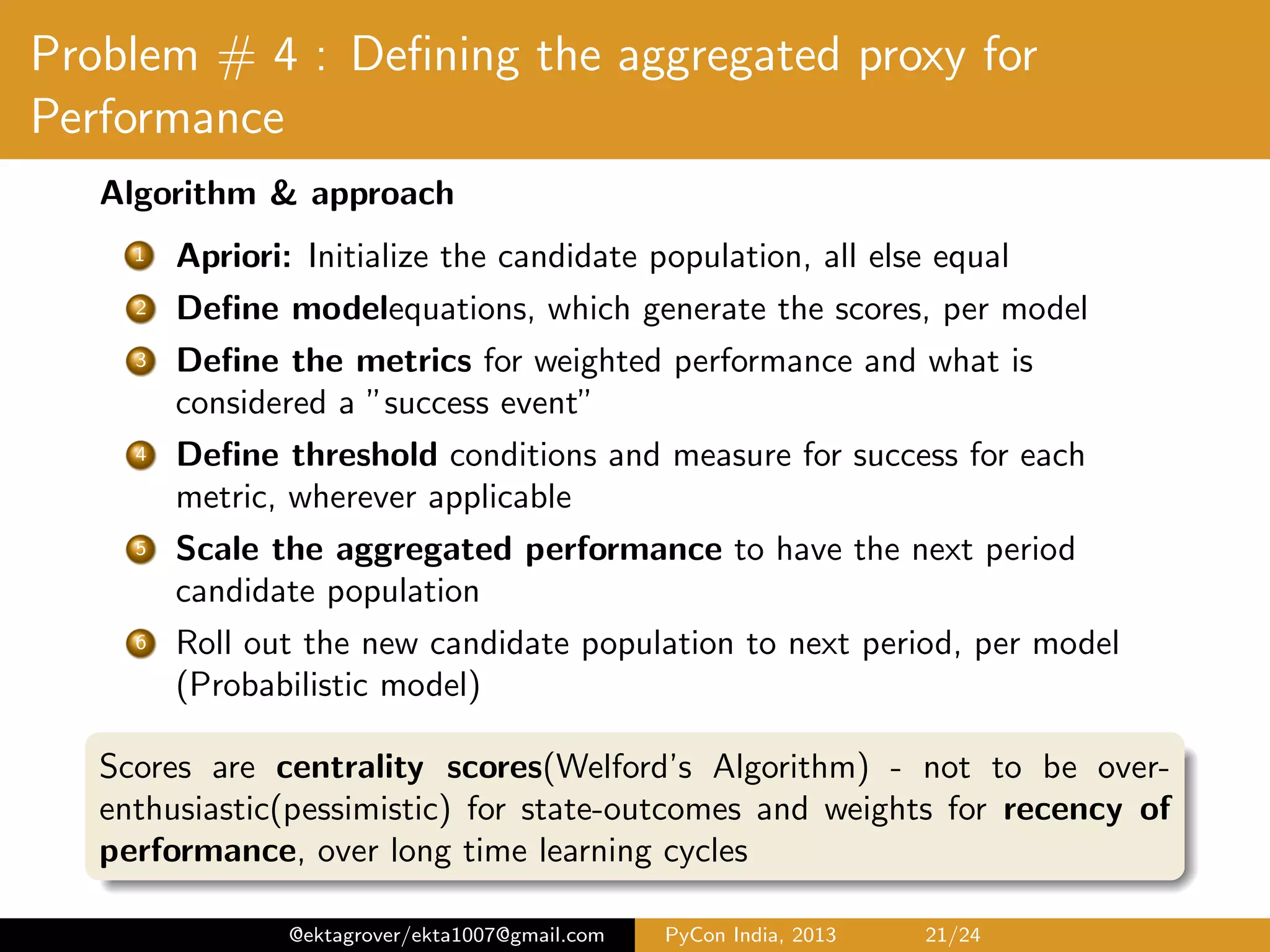 Problem # 4 : Deﬁning the aggregated proxy for Performance Algorithm & approach 1 Apriori: Initialize the candidate population, all else equal 2 Deﬁne model equations, which generate the scores, per model 3 Deﬁne the metrics for weighted performance and what is considered a ”success event” 4 Deﬁne threshold conditions and measure for success for each metric, wherever applicable 5 Scale the aggregated performance to have the next period candidate population 6 Roll out the new candidate population to next period, per model (Probabilistic model) Scores are centrality scores(Welford’s Algorithm) - not to be over- enthusiastic(pessimistic) for state-outcomes and weights for recency of performance, over long time learning cycles @ektagrover/ekta1007@gmail.com PyCon India, 2013 21/26 